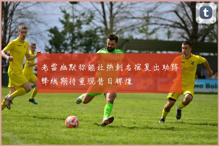 老雷幽默称能让热刺名宿复出助阵锋线期待重现昔日辉煌