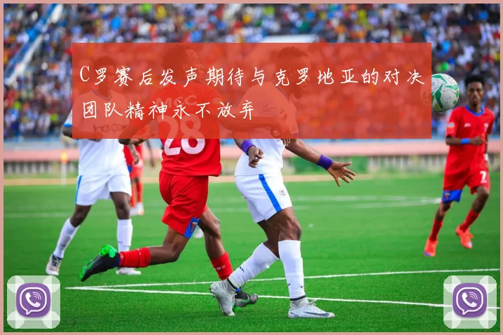C罗赛后发声期待与克罗地亚的对决团队精神永不放弃