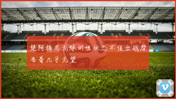 楚阿梅尼无球训练状态不佳出战摩洛哥几乎无望