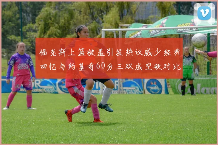 福克斯上篮被盖引发热议威少经典回忆与约基奇60分三双成空砍对比