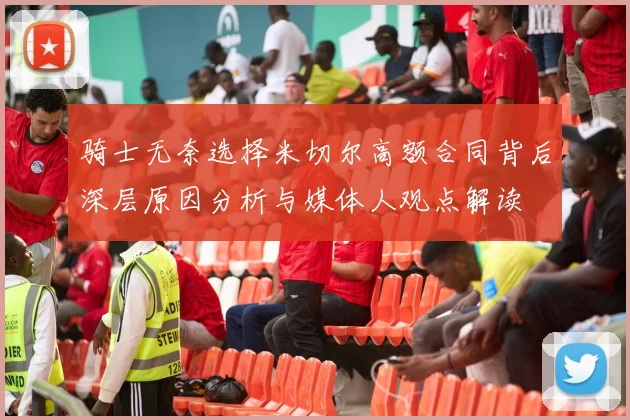 骑士无奈选择米切尔高额合同背后深层原因分析与媒体人观点解读