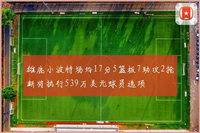 雄鹿小波特场均17分5篮板7助攻2抢断将执行539万美元球员选项