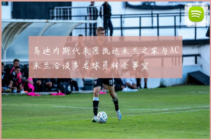 乌迪内斯代表团抵达米兰之家与AC米兰洽谈多名球员转会事宜