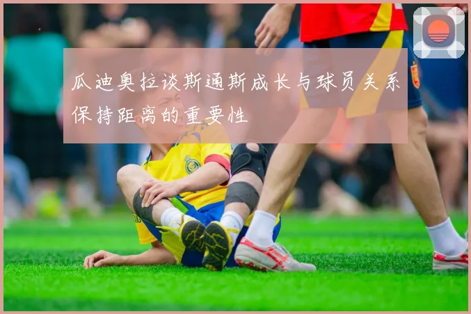 瓜迪奥拉谈斯通斯成长与球员关系保持距离的重要性