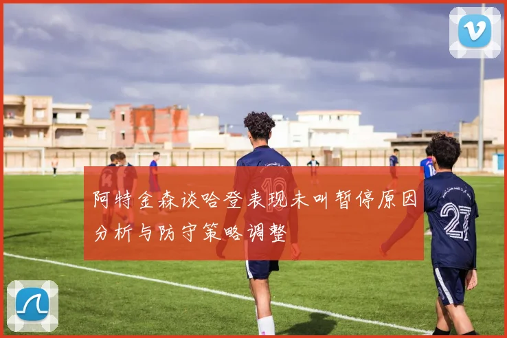 阿特金森谈哈登表现未叫暂停原因分析与防守策略调整
