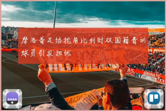 摩洛哥足协挖角比利时双国籍青训球员引发担忧