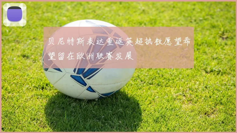 贝尼特斯表达重返英超执教愿望希望留在欧洲联赛发展