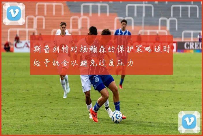 斯普利特对杨瀚森的保护策略适时给予机会以避免过度压力