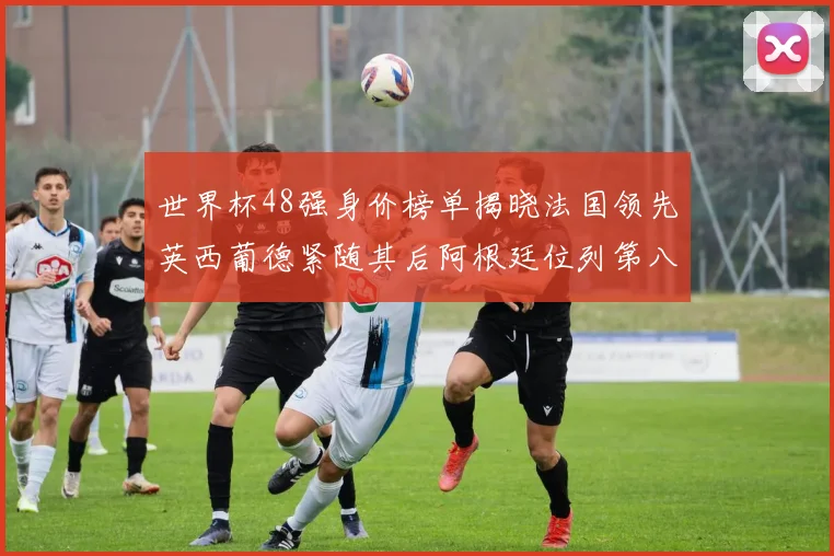世界杯48强身价榜单揭晓法国领先英西葡德紧随其后阿根廷位列第八